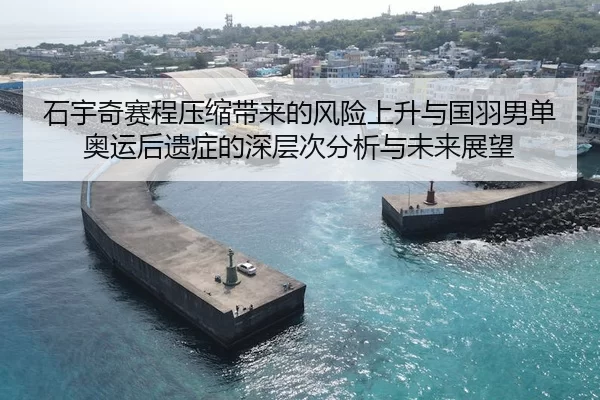 石宇奇赛程压缩带来的风险上升与国羽男单奥运后遗症的深层次分析与未来展望