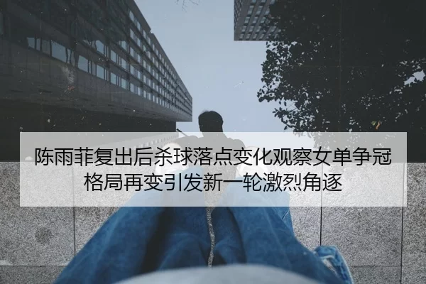 陈雨菲复出后杀球落点变化观察女单争冠格局再变引发新一轮激烈角逐