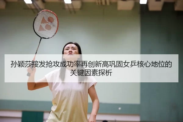 孙颖莎接发抢攻成功率再创新高巩固女乒核心地位的关键因素探析