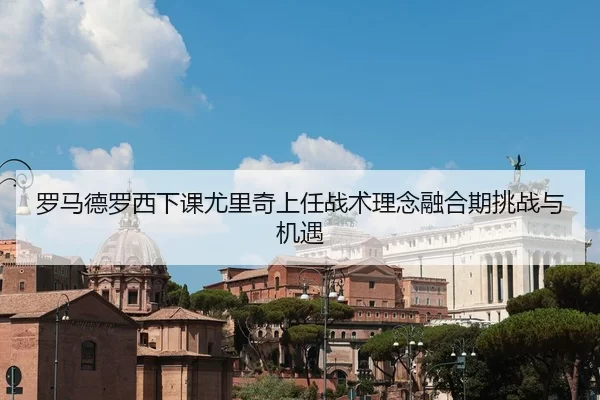 罗马德罗西下课尤里奇上任战术理念融合期挑战与机遇