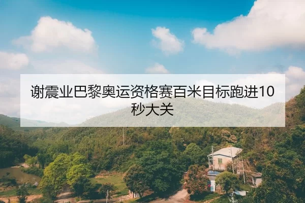 谢震业巴黎奥运资格赛百米目标跑进10秒大关