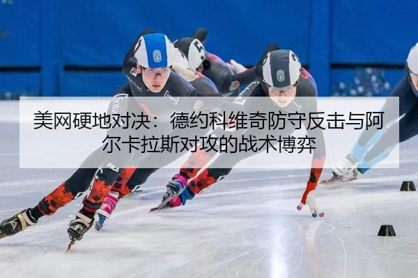 美网硬地对决：德约科维奇防守反击与阿尔卡拉斯对攻的战术博弈