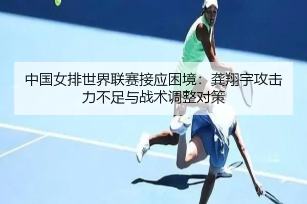 中国女排世界联赛接应困境：龚翔宇攻击力不足与战术调整对策