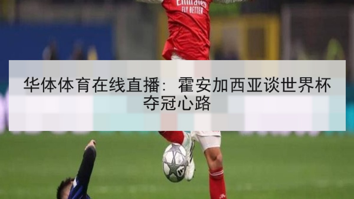 华体体育在线直播: 霍安加西亚谈世界杯夺冠心路 华体体育在线直播: 霍安加西亚谈世界杯夺冠心路