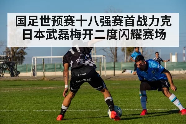 国足世预赛十八强赛首战力克日本武磊梅开二度闪耀赛场