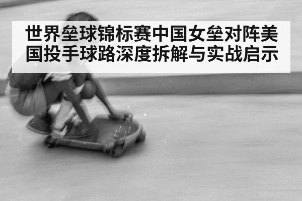 世界垒球锦标赛中国女垒对阵美国投手球路深度拆解与实战启示